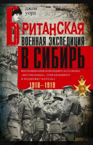 Уорд Джон - Британская военная экспедиция в Сибирь. Воспоминания командира батальона «Несгибаемых», отправленного в поддержку Колчака. 1918—1919