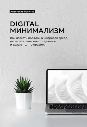 Рыжина Анастасия - Digital минимализм. Как навести порядок в цифровой среде, перестать зависеть от гаджетов и делать то, что нравится