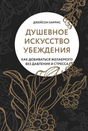 Харрис Джейсон - Душевное искусство убеждения. Как добиваться желаемого без давления и стресса