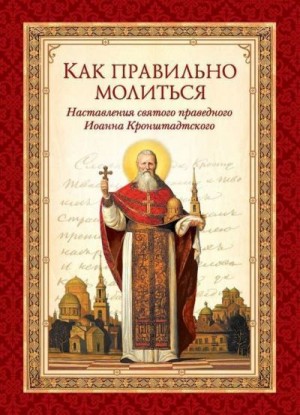 Кронштадтский Иоанн, Чуткова Л. - Как правильно молиться. Наставления в молитве святого праведного Иоанна Кронштадтского