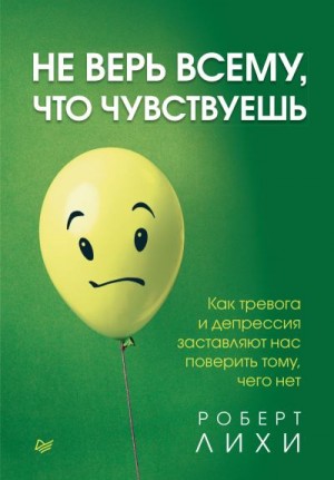 Лихи Роберт - Не верь всему, что чувствуешь. Как тревога и депрессия заставляют нас поверить тому, чего нет