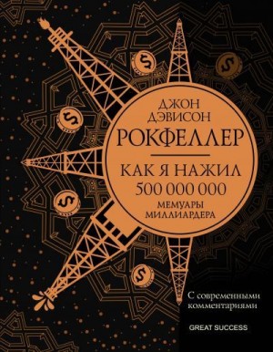 Рокфеллер Джон - Как я нажил 500 000 000. Мемуары миллиардера с современными комментариями