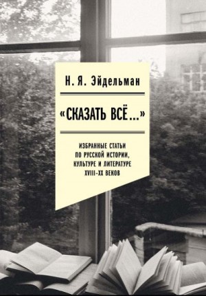 Эйдельман Натан, Мадора Юлия - «Сказать все…»: избранные статьи по русской истории, культуре и литературе XVIII–XX веков