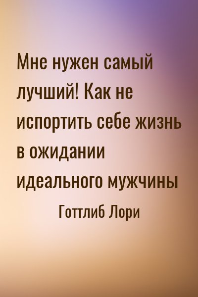 Готтлиб Лори - Мне нужен самый лучший! Как не испортить себе жизнь в ожидании идеального мужчины