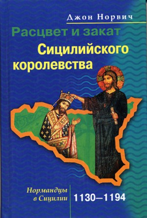 Норвич Джон - Расцвет и закат Сицилийского королевства. Нормандцы в Сицилии. 1130–1194