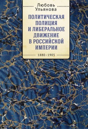 Ульянова Любовь - Политическая полиция и либеральное движение в Российской империи: власть игры, игра властью. 1880-1905