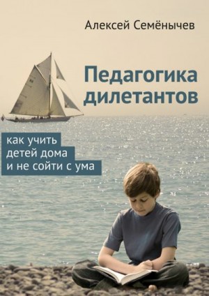 Семёнычев Алексей - Педагогика дилетантов. Как учить детей дома и не сойти с ума