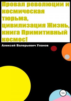 Уланов Алексей - Провал революции и космическая тюрьма, цивилизация Жизнь, книга Примитивный космос!