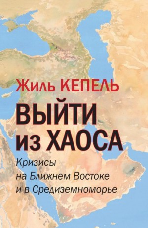 Кепель Жиль - Выйти из хаоса. Кризисы на Ближнем Востоке и в Средиземноморье