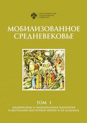 Филюшкин Александр, Алимов Д., Дилигул Екатерина, Колосков Евгений, Копанева Д., Мутья Наталья, Сиренов Алексей, Черных Татьяна - Мобилизованное Средневековье. Том 1. Медиевализм и национальная идеология в Центрально-Восточной Европе и на Балканах