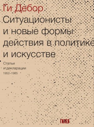 Дебор Ги - Ситуационисты и новые формы действия в политике и искусстве. Статьи и декларации 1952–1985