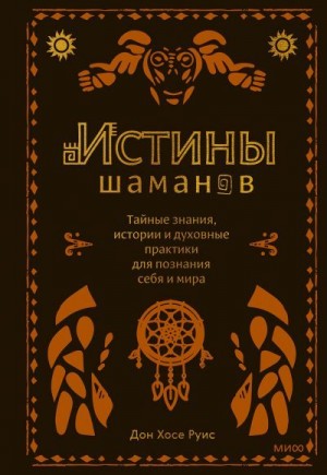 Руис Дон Мигель, Руис Хосе - Истины шаманов. Тайные знания, истории и духовные практики для познания себя и мира