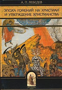 Лебедев Алексей Петрович - Эпоха гонений на христиан и утверждение христианства в греко-римском мире при Константине Великом