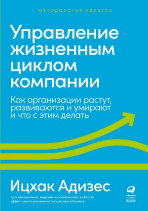 Адизес Ицхак - Управление жизненным циклом компании. Как организации растут, развиваются и умирают и что с этим делать