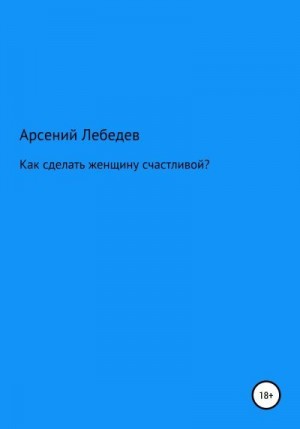 Лебедев Арсений - Как сделать женщину счастливой?