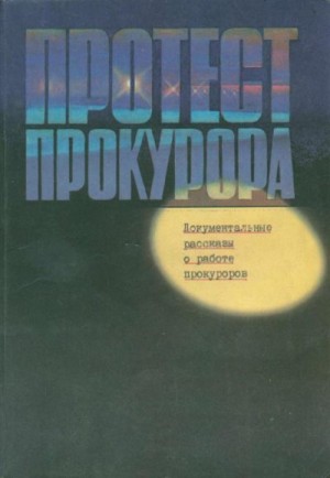 Пронин Виктор, Хазин Макс, Полозов Геннадий, Безуглов Анатолий, Ваксберг Аркадий, Орлов Юрий, Тихонов Юрий, Антоненко Борис, Лучинин Николай, Цыганов Игорь, Шестопал Яков, Скаредов Георгий - Протест прокурора. Документальные рассказы о работе прокуроров