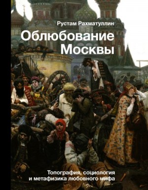 Рахматуллин Рустам - Облюбование Москвы. Топография, социология и метафизика любовного мифа