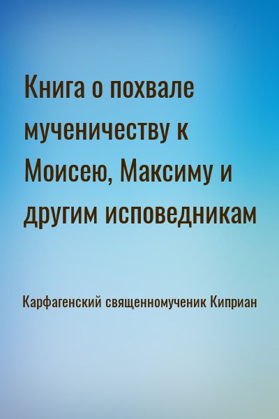 Карфагенский священномученик Киприан - Книга о похвале мученичеству к Моисею, Максиму и другим исповедникам