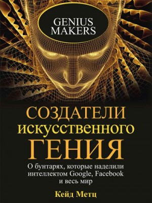 Метц Кейд - Создатели искусственного гения. О бунтарях, которые наделили интеллектом Google, Facebook и весь мир