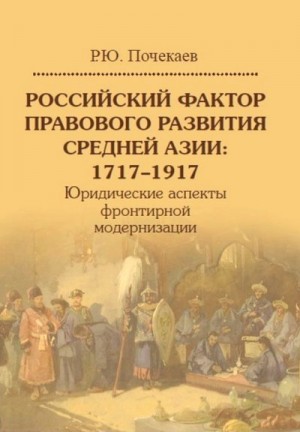 Почекаев Роман - Российский фактор правового развития Средней Азии, 1717–1917. Юридические аспекты фронтирной модернизации