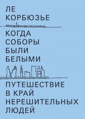 Корбюзье Ле - Когда соборы были белыми. Путешествие в край нерешительных людей