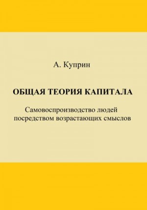 Куприн А. - Общая теория капитала. Самовоспроизводство людей посредством возрастающих смыслов. Часть первая