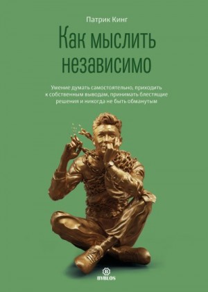 Кинг Патрик - Как мыслить независимо. Умение думать самостоятельно, приходить к собственным выводам, принимать блестящие решения и никогда не быть обманутым