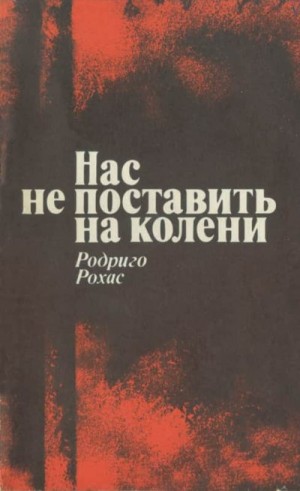 Рохас Родриго - Нас не поставить на колени. Свидетельства узника чилийской хунты