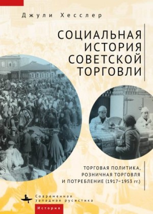 Хесслер Джули - Социальная история советской торговли. Торговая политика, розничная торговля и потребление (1917–1953 гг.)