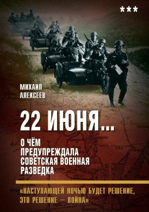 Алексеев Михаил Алексеевич - 22 июня… О чём предупреждала советская военная разведка. «Наступающей ночью будет решение, это решение – война»