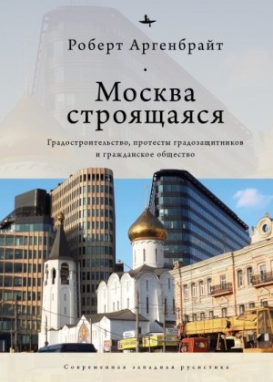 Аргенбрайт Роберт - Москва строящаяся. Градостроительство, протесты градозащитников и гражданское общество