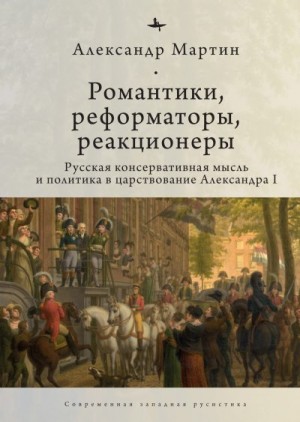 Мартин Александр - Романтики, реформаторы, реакционеры. Русская консервативная мысль и политика в царствование Александра I