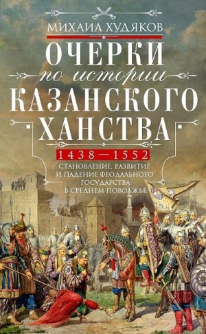 Худяков Михаил - Очерки по истории Казанского ханства. Становление, развитие и падение феодального государства в Среднем Поволжье, 1438–1552 гг.