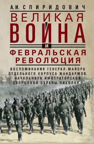 Спиридович Александр - Великая война и Февральская революция, 1914–1917 гг. Воспоминания генерал-майора Отдельного корпуса жандармов, начальника императорской дворцовой охраны Николая II