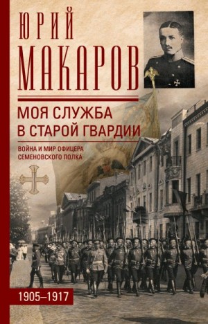 Макаров Юрий - Моя служба в старой гвардии. Война и мир офицера Семеновского полка. 1905–1917