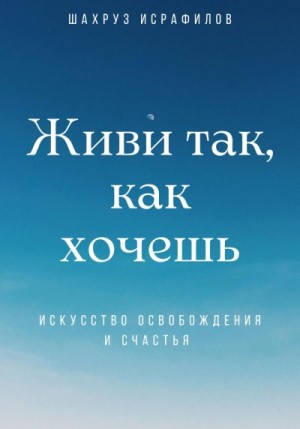 Исрафилов Шахруз - Живи так, как хочешь. Искусство освобождения и счастья