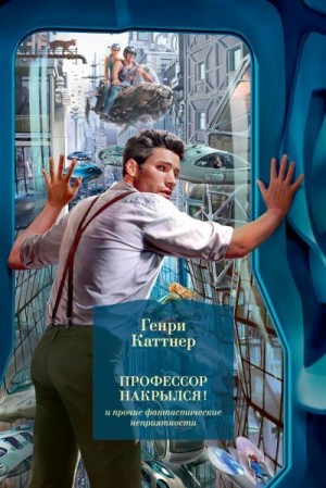 Каттнер Генри - «Профессор накрылся!» и прочие фантастические неприятности. Сборник