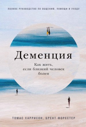 Харрисон Томас, Форестер Брент - Деменция. Как жить, если близкий человек болен. Полное руководство по общению, помощи и уходу