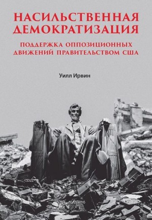 Ирвин Уилл - Насильственная демократизация. Поддержка оппозиционных движений правительством США