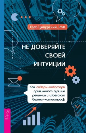 Ципурский Глеб - Не доверяйте своей интуиции. Как лидеры-новаторы принимают лучшие решения и избегают бизнес-катастроф