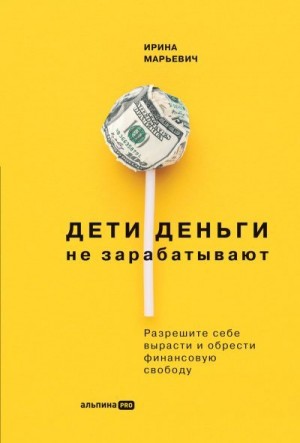 Марьевич Ирина - Дети деньги не зарабатывают. Разрешите себе вырасти и обрести финансовую свободу