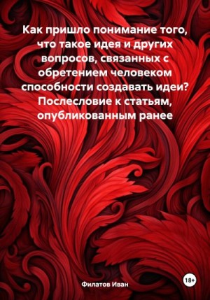 Филатов Иван - Как пришло понимание того, что такое идея и других вопросов, связанных с обретением человеком способности создавать идеи? Послесловие к статьям, опубликованным ранее