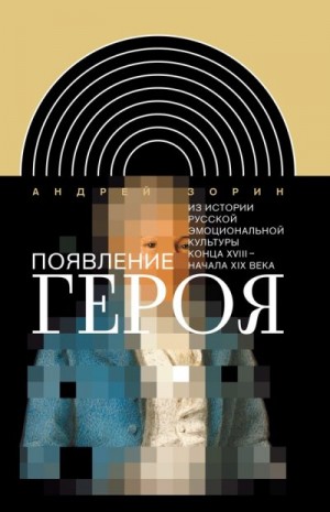 Зорин Андрей Леонидович - Появление героя. Из истории русской эмоциональной культуры конца XVIII – начала XIX века