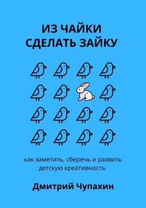 Чупахин Дмитрий - Из чайки сделать зайку: как заметить, сберечь и развить детскую креативность