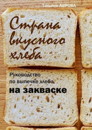 Аврова Татьяна - Страна вкусного хлеба. Руководство по выпечке хлеба на закваске