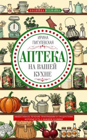 Пигулевская Ирина - Аптека на вашей кухне. Эффективное лечение приправами и продуктами, которые есть у каждой хозяйки