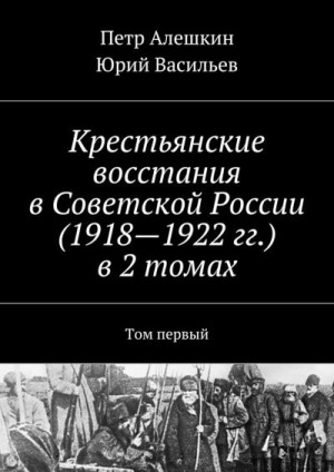 Алешкин Петр, Васильев Юрий - Крестьянские восстания в Советской России (1918—1922 гг.) в 2 томах. Том первый