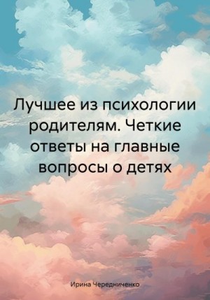 Чередниченко Ирина - Лучшее из психологии родителям. Четкие ответы на главные вопросы о детях