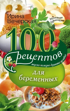 Вечерская Ирина - 100 рецептов питания для беременных. Вкусно, полезно, душевно, целебно