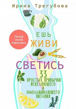 Трегубова Ириша - Ешь, живи, светись! 33 простых привычки исцеляющего и омолаживающего питания